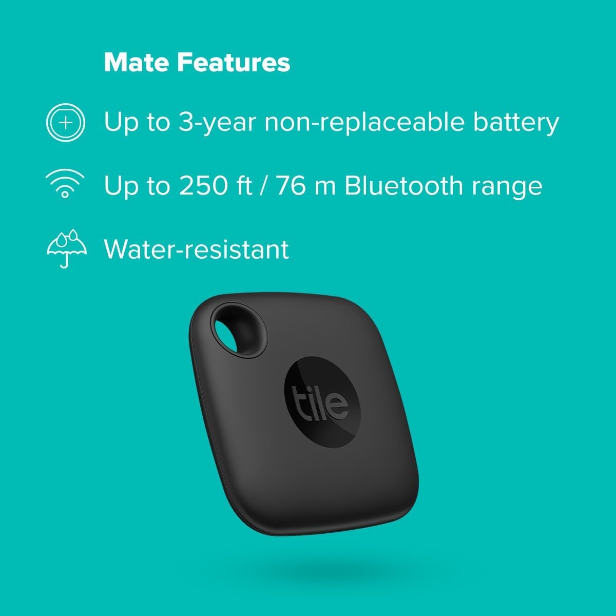 The image shows a black TileMate, which is a small Bluetooth tracker device designed to help locate personal items like keys, wallets, bags, or other items to which it can be attached. The image also lists some of the features of the Tile Mate, including:
1. Up to 3-year non-replaceable battery
2. Up to 250 ft / 76 m Bluetooth range
3. Water-resistant
The background is a solid teal color, and the text and icons are white, contrasting well with the background for easy reading. The Tile logo is visible on the device, indicating the brand.