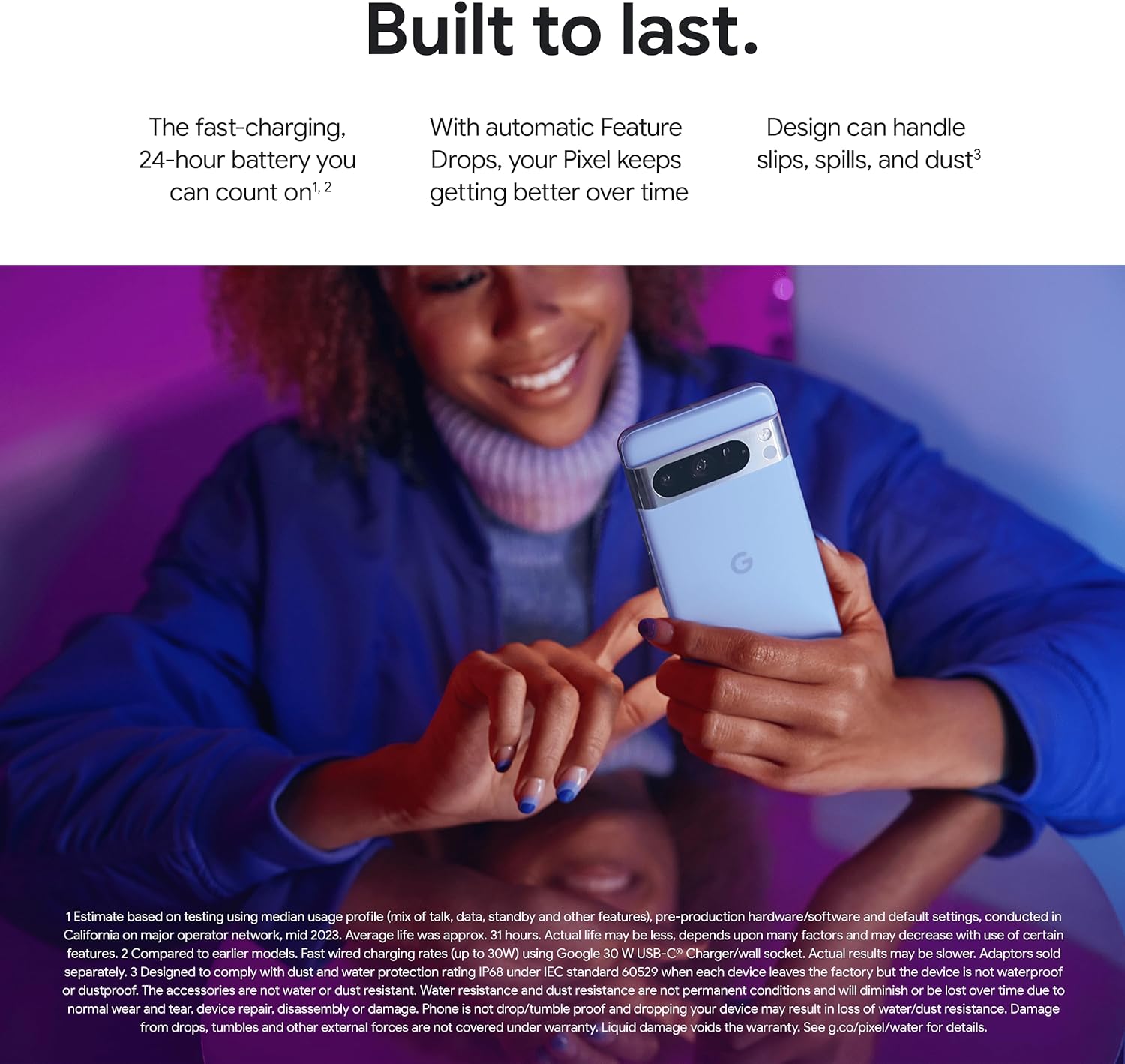 The image contains a promotional advertisement for a pixel 8 pro. The text is highlighting various features of the phone, such as a fast-charging 24-hour battery, automatic feature updates over time, and a durable design that can handle slips, spills, and dust.
A person, whose face is partially visible, is shown holding the pixel 8 pro and smiling as they look down at the phone's screen. The individual appears to be enjoying the phone, reinforcing the message of user satisfaction with the device's durability and features.
The phone is prominent in the foreground, showing the rear camera setup and the logo. The advertisement implies that the phone is not only technologically advanced but also reliable and user-friendly.
There's also fine print at the bottom of the advertisement providing disclaimers and detailed information about the claims made in the advertisement, such as battery charging rate specifics, water and dust resistance details, and warranty exclusions. It advises readers to check the provided URL for more details about the product.