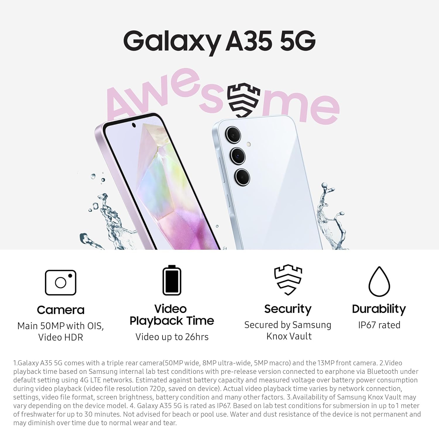 This is a promotional image for the Samsung Galaxy A35 5G smartphone. The image highlights the phone's key features, such as:
- A main camera system with a 50MP sensor with OIS (Optical Image Stabilization) and Video HDR.
- Video playback time of up to 26 hours.
- Security features provided by Samsung Knox Vault.
- Durability with an IP67 rating, indicating resistance to water and dust.
The picture shows the front and back of the smartphone. The phone is depicted with water splashes around to illustrate its water resistance property. There is additional explanatory text at the bottom providing disclaimers and further details about the specifications and conditions for the IP67 rating.