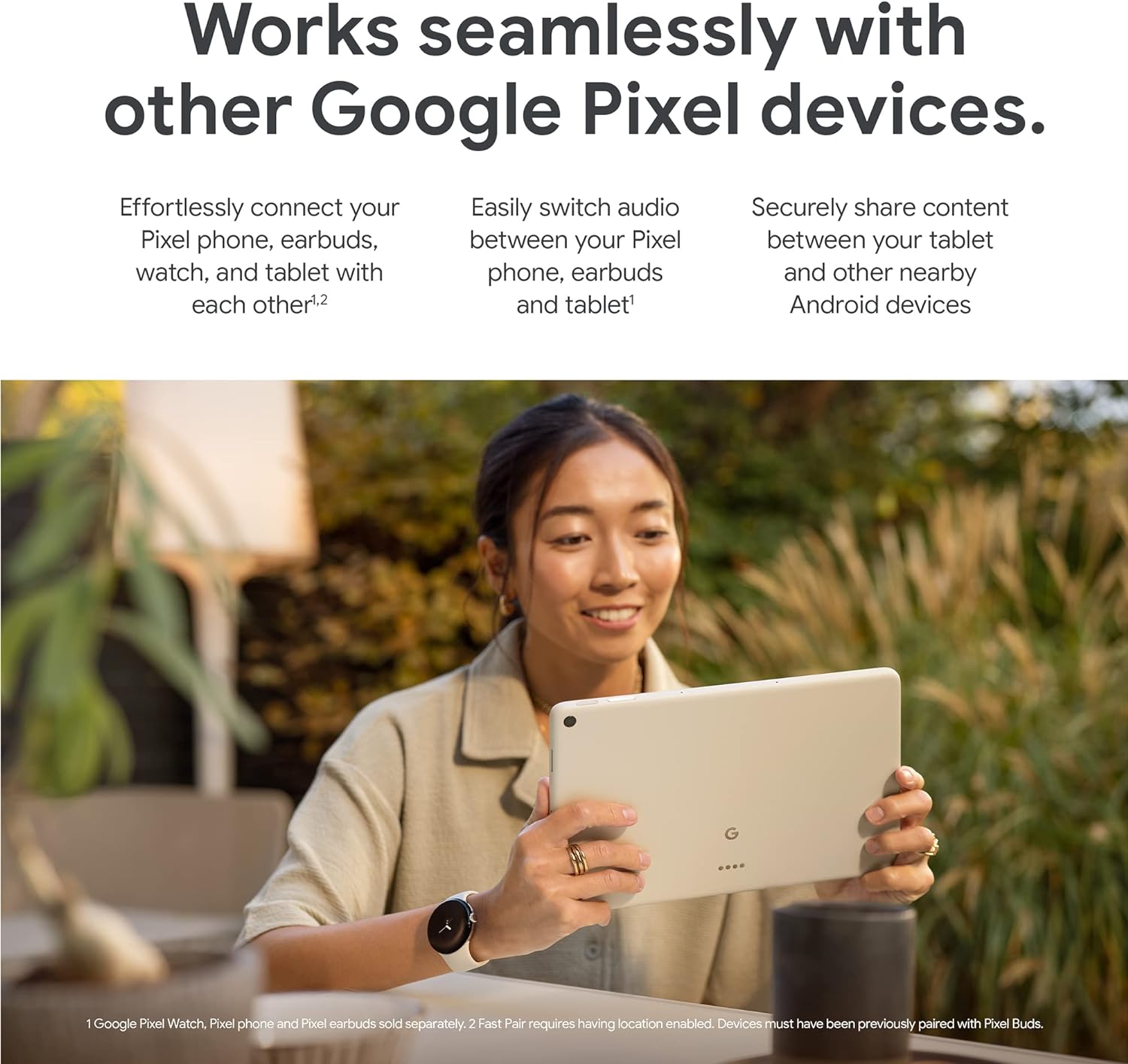 The image shows an advertisement featuring Google Pixel devices. At the center, we see a smiling woman engaged with a Pixel tablet. She appears to be outdoors, with some plants and a chair visible in the blurred background, suggesting a relaxed, casual environment.
Additionally, the image has text overlays highlighting the features and benefits of the Google Pixel ecosystem. It mentions the ease of connecting Pixel phones, earbuds, watches, and tablets with each other, the ability to switch audio seamlessly between these devices, and secure content sharing between the tablet and nearby Android devices.
A footnote at the bottom details that Google Pixel Watch, Pixel phone, and Pixel earbuds are sold separately and that a feature called 'Fast Pair' requires location enabled and devices must have been previously paired with Pixel Buds. The Google 'G' logo is visible on the back of the tablet, emphasizing the brand.