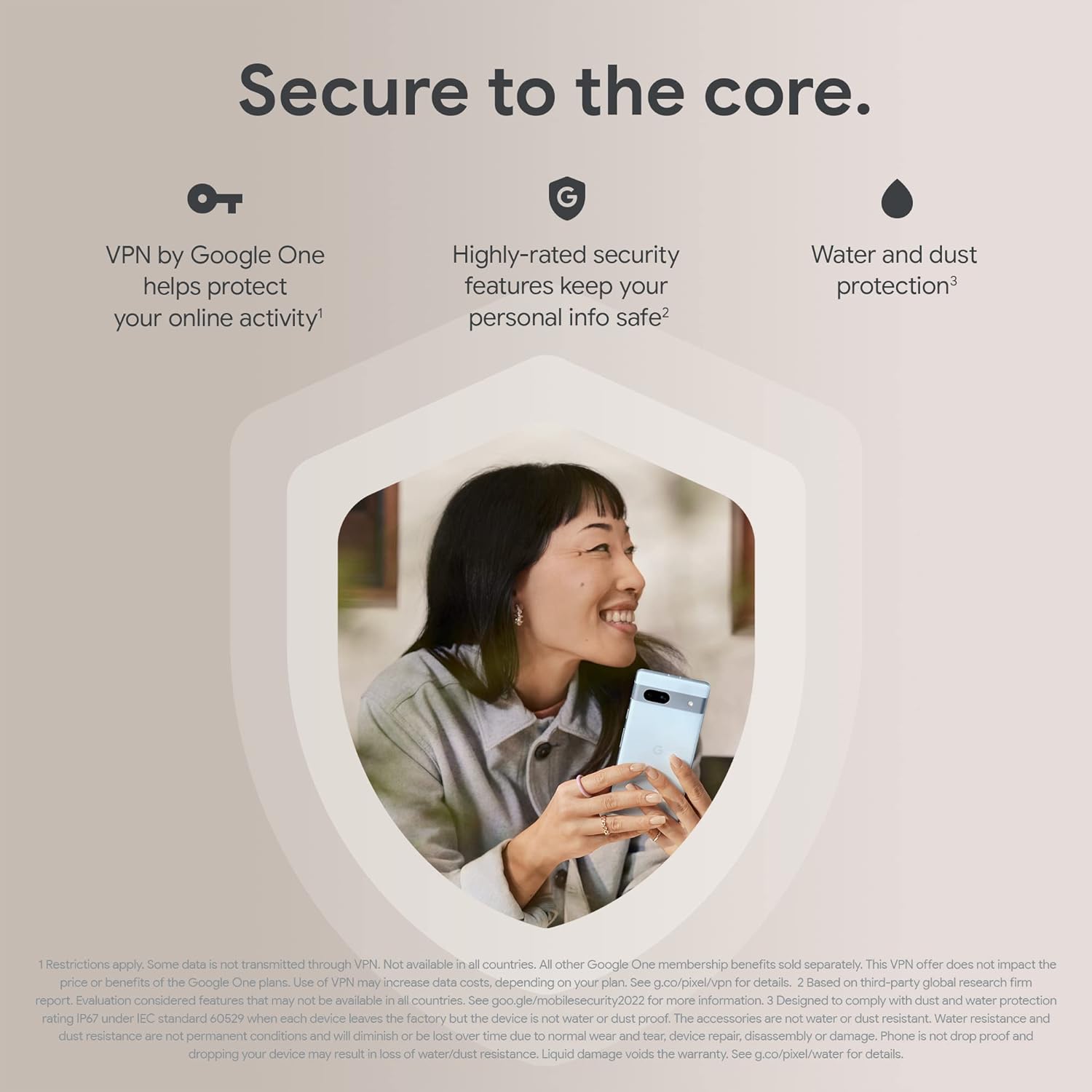 This image is an advertisement for a Google Pixel 7a, emphasizing its security features. The advertisement makes three key points:

1. VPN by Google One is offered to help protect the user's online activity.
2. Highly-rated security features to keep personal information safe.
3. Water and dust protection for the device.

In the center of the image, there is a woman holding and looking at the smartphone with a smile, appearing to be enjoying the use of the device. The image employs a clean and straightforward design to focus the viewer's attention on the benefits of the phone and appeal to potential customers looking for a secure and durable smartphone option.